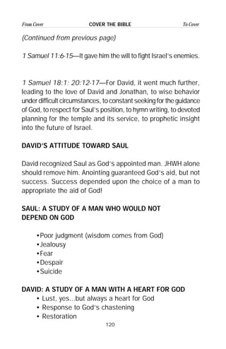 120
From Cover To CoverCOVER THE BIBLE
(Continued from previous page)
1 Samuel 11:6-15—It gave him the will to fight Israel’s enemies.
1 Samuel 18:1; 20:12-17—For David, it went much further,
leading to the love of David and Jonathan, to wise behavior
under difficult circumstances, to constant seeking for the guidance
of God, to respect for Saul’s position, to hymn writing, to devoted
planning for the temple and its service, to prophetic insight
into the future of Israel.
DAVID’S ATTITUDE TOWARD SAUL
David recognized Saul as God’s appointed man. JHWH alone
should remove him. Anointing guaranteed God’s aid, but not
success. Success depended upon the choice of a man to
appropriate the aid of God!
SAUL: A STUDY OF A MAN WHO WOULD NOT
DEPEND ON GOD
•Poor judgment (wisdom comes from God)
•Jealousy
•Fear
•Despair
•Suicide
DAVID: A STUDY OF A MAN WITH A HEART FOR GOD
• Lust, yes...but always a heart for God
• Response to God’s chastening
• Restoration
 