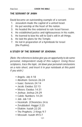 121
From Cover To CoverCOVER THE BIBLE
THE SERVANT OF JHWH
David became an outstanding example of a servant:
1. Jerusalem made the capital of a united Israel.
2. He put worship at the heart of the nation.
3. He headed the line ordained to rule Israel forever.
4. He established justice and righteousness in his realm.
5. He learned to bow his will to God’s will in all things.
6. He laid the plans for the Temple.
7. He led in preparation of a hymnbook for Israel
(the Psalms).
A STUDY OF THE SERVANT OF JEHOVAH:
(Note: the references below give you an opportunity to do some
personal, independent study of this subject. Using these
scriptures, trace the topic. Jot down your personal conclusions
on a note sheet, and insert it in your notebook at this point
if you wish.)
• Angels: Job 4:18
• Abraham: Genesis 26:24
• Isaac: Genesis 24:14
• Jacob: Exodus 32:13
• Moses: Exodus 14:31
• Joshua: Joshua 24:29
• Caleb: Numbers 14:24
• Job: Job 1:8
• Hezekiah: 2Chronicles 24:6
• Zerubbabel: Haggai 2:23
• Eliakim: Isaiah 22:20
• The Prophets: 2 Kings 9:7
• Messiah: Isaiah 49:5-7
 