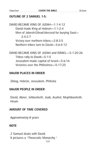 122
From Cover To CoverCOVER THE BIBLE
OUTLINE OF 2 SAMUEL 1-5:
DAVID BECAME KING OF JUDAH—1:1-4:12
David made King at Hebron—1:1-2:4
Men of Jabesh-Gilead blessed for burying Saul—
2:4-2:7
Victory over northern tribes—2:8-3:5
Northern tribes turn to David—3:6-4:12
DAVID BECAME KING OF JUDAH and ISRAEL—5:1-20:26
Tribes rally to David—5:1-5
Jerusalem made capital of Israel—5:6-16
Victories over the Philistines—5:17-25
MAJOR PLACES IN ORDER
Ziklag, Hebron, Jerusalem, Philistia
MAJOR PEOPLE IN ORDER
David, Abner, Ishbosheth, Joab, Asahel, Mephibosheth,
Hiram
AMOUNT OF TIME COVERED
Approximately 8 years
NOTE
2 Samuel deals with David.
It pictures a “Theocratic Monarchy.”
 