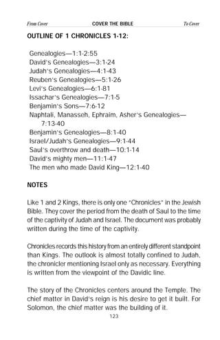 123
From Cover To CoverCOVER THE BIBLE
OUTLINE OF 1 CHRONICLES 1-12:
Genealogies—1:1-2:55
David’s Genealogies—3:1-24
Judah’s Genealogies—4:1-43
Reuben’s Genealogies—5:1-26
Levi’s Genealogies—6:1-81
Issachar’s Genealogies—7:1-5
Benjamin’s Sons—7:6-12
Naphtali, Manasseh, Ephraim, Asher’s Genealogies—
7:13-40
Benjamin’s Genealogies—8:1-40
Israel/Judah’s Genealogies—9:1-44
Saul’s overthrow and death—10:1-14
David’s mighty men—11:1-47
The men who made David King—12:1-40
NOTES
Like 1 and 2 Kings, there is only one “Chronicles” in the Jewish
Bible. They cover the period from the death of Saul to the time
of the captivity of Judah and Israel. The document was probably
written during the time of the captivity.
Chronicles records this history from an entirely different standpoint
than Kings. The outlook is almost totally confined to Judah,
the chronicler mentioning Israel only as necessary. Everything
is written from the viewpoint of the Davidic line.
The story of the Chronicles centers around the Temple. The
chief matter in David’s reign is his desire to get it built. For
Solomon, the chief matter was the building of it.
 