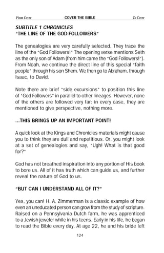 124
From Cover To CoverCOVER THE BIBLE
SUBTITLE 1 CHRONICLES
“THE LINE OF THE GOD-FOLLOWERS”
The genealogies are very carefully selected. They trace the
line of the “God Followers!” The opening verse mentions Seth
as the only son of Adam (from him came the “God Followers!”).
From Noah, we continue the direct line of this special “faith
people” through his son Shem. We then go to Abraham, through
Isaac, to David.
Note there are brief “side excursions” to position this line
of “God Followers” in parallel to other lineages. However, none
of the others are followed very far; in every case, they are
mentioned to give perspective, nothing more.
...THIS BRINGS UP AN IMPORTANT POINT!
A quick look at the Kings and Chronicles materials might cause
you to think they are dull and repetitious. Or, you might look
at a set of genealogies and say, “Ugh! What is that good
for?”
God has not breathed inspiration into any portion of His book
to bore us. All of it has truth which can guide us, and further
reveal the nature of God to us.
“BUT CAN I UNDERSTAND ALL OF IT?”
Yes, you can! H. A. Zimmerman is a classic example of how
even an uneducated person can grow from the study of scripture.
Raised on a Pennsylvania Dutch farm, he was apprenticed
to a Jewish jeweler while in his teens. Early in his life, he began
to read the Bible every day. At age 22, he and his bride left
 