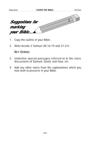 126
From Cover To CoverCOVER THE BIBLE
1. Copy the outline in your Bible.
2. Write beside 2 Samuel 28:16-19 and 31:2-4:
Key Verses
3. Underline special passages referred to in the class
discussions of Samuel, David, and Saul, etc.
4. Add any other notes from the explanations which you
now wish to preserve in your Bible.
2
Suggestions for
marking
your Bible...
 