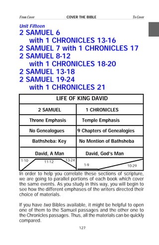 127
From Cover To CoverCOVER THE BIBLE
Unit Fifteen
2 SAMUEL 6
with 1 CHRONICLES 13-16
2 SAMUEL 7 with 1 CHRONICLES 17
2 SAMUEL 8-12
with 1 CHRONICLES 18-20
2 SAMUEL 13-18
2 SAMUEL 19-24
with 1 CHRONICLES 21
LIFE OF KING DAVID
2 SAMUEL 1 CHRONICLES
Throne Emphasis Temple Emphasis
No Genealogues 9 Chapters of Genealogies
Bathsheba: Key No Mention of Bathsheba
David, A Man David, God’s Man
In order to help you correlate these sections of scripture,
we are going to parallel portions of each book which cover
the same events. As you study in this way, you will begin to
see how the different emphases of the writers directed their
choice of materials.
If you have two Bibles available, it might be helpful to open
one of them to the Samuel passages and the other one to
the Chronicles passages. Thus, all the materials can be quickly
compared.
1-10
10-291-9
13-2411-12
 