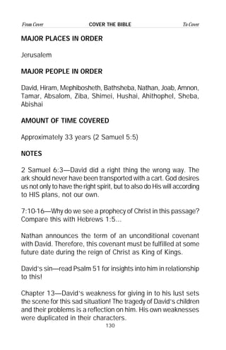 130
From Cover To CoverCOVER THE BIBLE
MAJOR PLACES IN ORDER
Jerusalem
MAJOR PEOPLE IN ORDER
David, Hiram, Mephibosheth, Bathsheba, Nathan, Joab, Amnon,
Tamar, Absalom, Ziba, Shimei, Hushai, Ahithophel, Sheba,
Abishai
AMOUNT OF TIME COVERED
Approximately 33 years (2 Samuel 5:5)
NOTES
2 Samuel 6:3—David did a right thing the wrong way. The
ark should never have been transported with a cart. God desires
us not only to have the right spirit, but to also do His will according
to HIS plans, not our own.
7:10-16—Why do we see a prophecy of Christ in this passage?
Compare this with Hebrews 1:5...
Nathan announces the term of an unconditional covenant
with David. Therefore, this covenant must be fulfilled at some
future date during the reign of Christ as King of Kings.
David’s sin—read Psalm 51 for insights into him in relationship
to this!
Chapter 13—David’s weakness for giving in to his lust sets
the scene for this sad situation! The tragedy of David’s children
and their problems is a reflection on him. His own weaknesses
were duplicated in their characters.
 