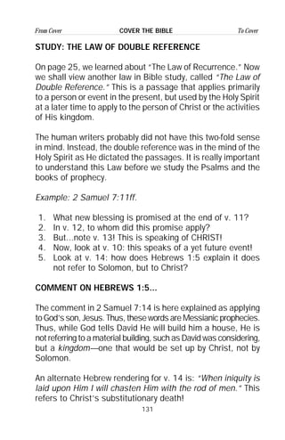 131
From Cover To CoverCOVER THE BIBLE
STUDY: THE LAW OF DOUBLE REFERENCE
On page 25, we learned about “The Law of Recurrence.” Now
we shall view another law in Bible study, called “The Law of
Double Reference.” This is a passage that applies primarily
to a person or event in the present, but used by the Holy Spirit
at a later time to apply to the person of Christ or the activities
of His kingdom.
The human writers probably did not have this two-fold sense
in mind. Instead, the double reference was in the mind of the
Holy Spirit as He dictated the passages. It is really important
to understand this Law before we study the Psalms and the
books of prophecy.
Example: 2 Samuel 7:11ff.
1. What new blessing is promised at the end of v. 11?
2. In v. 12, to whom did this promise apply?
3. But...note v. 13! This is speaking of CHRIST!
4. Now, look at v. 10: this speaks of a yet future event!
5. Look at v. 14: how does Hebrews 1:5 explain it does
not refer to Solomon, but to Christ?
COMMENT ON HEBREWS 1:5...
The comment in 2 Samuel 7:14 is here explained as applying
to God’s son, Jesus. Thus, these words are Messianic prophecies.
Thus, while God tells David He will build him a house, He is
not referring to a material building, such as David was considering,
but a kingdom—one that would be set up by Christ, not by
Solomon.
An alternate Hebrew rendering for v. 14 is: “When iniquity is
laid upon Him I will chasten Him with the rod of men.” This
refers to Christ’s substitutionary death!
 