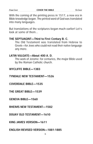6
From Cover To CoverCOVER THE BIBLE
With the coming of the printing press in 1517, a new era in
Bible knowledge began. The printed word of God was translated
into many languages.
But translations of the scriptures began much earlier! Let’s
look at some of them...
THE SEPTUAGINT—Third to First Century B. C.
The Old Testament was translated from Hebrew to
Greek—for Jews who could not read their native language
any more.
LATIN VULGATE—About 400 A. D.
The work of Jerome; for centuries, the major Bible used
by the Roman Catholic church.
WYCLIFFE BIBLE—1383
TYNDALE NEW TESTAMENT—1526
COVERDALE BIBLE—1535
THE GREAT BIBLE—1539
GENEVA BIBLE—1560
RHEIMS NEW TESTAMENT—1582
DOUAY OLD TESTAMENT—1610
KING JAMES VERSION—1611
ENGLISH REVISED VERSION—1881-1885
 