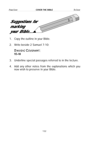 132
From Cover To CoverCOVER THE BIBLE
1. Copy the outline in your Bible.
2. Write beside 2 Samuel 7:10:
Davidic Covenant:
10-16
3. Underline special passages referred to in the lecture.
4. Add any other notes from the explanations which you
now wish to preserve in your Bible.
2
Suggestions for
marking
your Bible...
 