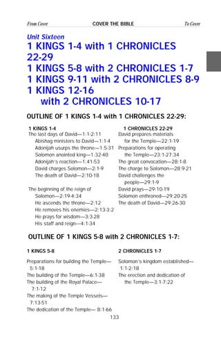 133
From Cover To CoverCOVER THE BIBLE
Unit Sixteen
1 KINGS 1-4 with 1 CHRONICLES
22-29
1 KINGS 5-8 with 2 CHRONICLES 1-7
1 KINGS 9-11 with 2 CHRONICLES 8-9
1 KINGS 12-16
with 2 CHRONICLES 10-17
OUTLINE OF 1 KINGS 1-4 with 1 CHRONICLES 22-29:
1 KINGS 1-4 1 CHRONICLES 22-29
The last days of David—1:1-2:11 David prepares materials
Abishag ministers to David—1:1-4 for the Temple—22:1-19
Adonijah usurps the throne—1:5-31 Preparations for operating
Solomon anointed king—1:32-40 the Temple—23:1-27:34
Adonijah’s reaction—1:41-53 The great convocation—28:1-8
David charges Solomon—2:1-9 The charge to Solomon—28:9-21
The death of David—2:10-18 David challenges the
people—29:1-9
The beginning of the reign of David prays—29:10-19
Solomon—2:19-4:34 Solomon enthroned—29:20-25
He ascends the throne—2:12 The death of David—29:26-30
He removes his enemies—2:13-3:2
He prays for wisdom—3:3-28
His staff and reign—4:1-34
OUTLINE OF 1 KINGS 5-8 with 2 CHRONICLES 1-7:
1 KINGS 5-8 2 CHRONICLES 1-7
Preparations for building the Temple— Solomon’s kingdom established—
5:1-18 1:1-2:18
The building of the Temple—6:1-38 The erection and dedication of
The building of the Royal Palace— the Temple—3:1-7:22
7:1-12
The making of the Temple Vessels—
7:13-51
The dedication of the Temple— 8:1-66
 