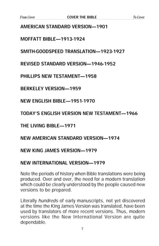 7
From Cover To CoverCOVER THE BIBLE
AMERICAN STANDARD VERSION—1901
MOFFATT BIBLE—1913-1924
SMITH-GOODSPEED TRANSLATION—1923-1927
REVISED STANDARD VERSION—1946-1952
PHILLIPS NEW TESTAMENT—1958
BERKELEY VERSION—1959
NEW ENGLISH BIBLE—1951-1970
TODAY’S ENGLISH VERSION NEW TESTAMENT—1966
THE LIVING BIBLE—1971
NEW AMERICAN STANDARD VERSION—1974
NEW KING JAMES VERSION—1979
NEW INTERNATIONAL VERSION—1979
Note the periods of history when Bible translations were being
produced. Over and over, the need for a modern translation
which could be clearly understood by the people caused new
versions to be prepared.
Literally hundreds of early manuscripts, not yet discovered
at the time the King James Version was translated, have been
used by translators of more recent versions. Thus, modern
versions like the New International Version are quite
dependable.
 