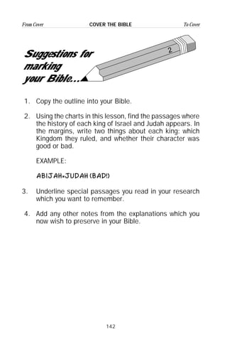 142
From Cover To CoverCOVER THE BIBLE
2
Suggestions for
marking
your Bible...
1. Copy the outline into your Bible.
2. Using the charts in this lesson, find the passages where
the history of each king of Israel and Judah appears. In
the margins, write two things about each king: which
Kingdom they ruled, and whether their character was
good or bad.
EXAMPLE:
ABIJAH=JUDAH (BAD!)
3. Underline special passages you read in your research
which you want to remember.
4. Add any other notes from the explanations which you
now wish to preserve in your Bible.
 