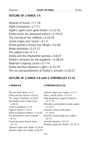 144
From Cover To CoverCOVER THE BIBLE
OUTLINE OF 2 KINGS 1-5
Ahaziah of Israel—1:1-18
Elijah translated—2:1-11
Elijah’s spirit rests upon Elisha—2:12-18
Elisha heals the poisoned waters—2:19-22
The cursing of the children—2:23-25
Joram reigns over Israel—3:1-3
Elisha predicts victory over Moab—3:4-20
Moab defeated—3:21-27
The widow’s oil—4:1-7
Elisha and the Shunamite woman—4:8-37
Elisha’s miracles for the prophets—4:38-44
Naaman’s leprosy cured—5:1-14
Elisha declines Naaman’s gifts—5:15-19
The sin and punishment of Elisha’s servant—5:20-27
OUTLINE OF 2 KINGS 6-8 with 2 CHRONICLES 21-22
2 KINGS 6-8 2 CHRONICLES 21-22
The axe head floats—6:1-7 Jehoram reigns over Judah—21:1-7
Elisha and the Syrians—6:8-23 Edom, Libnah revolt—21:8-10
The seige of Samaria—6:24-29 Elijah prophesies against Jehoram—
Ben-Hadad seeks Elisha’s life— 21:11-15
6:30-33 Philistines and Arabians invade Judah—
Elisha’s prophecy—7:1-4 21:16-17
Flight of Syrians—7:5-15 Jehoram’s illness and death—
Elisha’s prophecy fulfilled—7:16-20 21:18-20
The Shunamite’s land restored— Ahaziah’s wicked reign over Judah—
8:1-6 22:1-6
Hazael becomes King of Syria— Jehu kills Ahaziah—22:7-9
8:7-15 Athaliah usurps the throne—22:10-12
Jehoram reigns over Judah—8:16-24
Ahaziah reigns over Judah—8:25-29
 