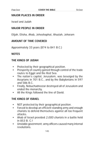 145
From Cover To CoverCOVER THE BIBLE
MAJOR PLACES IN ORDER
Israel and Judah
MAJOR PEOPLE IN ORDER
Elijah, Elisha, Ahab, Jehoshaphat, Ahaziah, Jehoram
AMOUNT OF TIME COVERED
Approximately 33 years (874 to 841 B.C.)
NOTES
THE KINGS OF JUDAH
• Protected by their geographical position.
• Prosperity of country gained through control of the trade
routes to Egypt and the Red Sea.
• The nation’s capitol, Jerusalem, was beseiged by the
Assyrians in 701 B.C., and by the Babylonians in 597
and 586 B.C.
• Finally, Nebuchadnezzar destroyed all of Jerusalem and
ended the monarchy.
• All the Kings followed the line of David.
THE KINGS OF ISRAEL
• NOT protected by their geographical position.
• Forced to develop an efficient standing army and enough
chariots to defend themselves against all too frequent
attacks.
• Ahab of Israel provided 2,000 chariots in a battle held
in 853 B. C.!
• Unstable government; army officers caused many internal
revolutions.
 