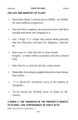 146
From Cover To CoverCOVER THE BIBLE
THE LIFE AND MINISTRY OF ELIJAH
• Remember Elijah’s ministry was in ISRAEL, not JUDAH!
He had a difficult assignment...
• God sent him to oppose, by word and action, both Baal
worship and those who engaged in it.
• See 1 Kings 17:1—Elijah tells wicked Ahab pointedly
that the King does not have his allegiance: God has
it!
• Note verse 2—God tells him to leave Israel!
Imagine...a nation without a prophet and only a wicked
king.
• Note how he is cared for by God, using ravens.
• Meanwhile, in his absence judgment becomes more intense
than before...
• 17:7—Read the wonderful story of the Widow at
Zarephath...
• 18:16—Read the thrilling story of Elijah on Mt.
Carmel...
2 KINGS 2: THE TRANSFER OF THE PROPHET’S MANTLE
TO ELISHA—THE CONTINUANCE OF GOD’S ACTS
(Add comments from explanation...)
 