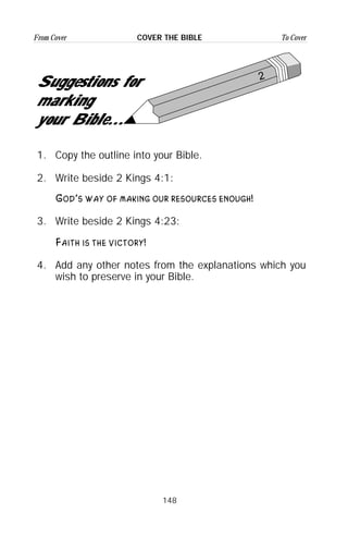 148
From Cover To CoverCOVER THE BIBLE
2
Suggestions for
marking
your Bible...
1. Copy the outline into your Bible.
2. Write beside 2 Kings 4:1:
God’s way of making our resources enough!
3. Write beside 2 Kings 4:23:
Faith is the victory!
4. Add any other notes from the explanations which you
wish to preserve in your Bible.
 