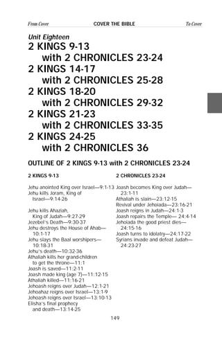 149
From Cover To CoverCOVER THE BIBLE
Unit Eighteen
2 KINGS 9-13
with 2 CHRONICLES 23-24
2 KINGS 14-17
with 2 CHRONICLES 25-28
2 KINGS 18-20
with 2 CHRONICLES 29-32
2 KINGS 21-23
with 2 CHRONICLES 33-35
2 KINGS 24-25
with 2 CHRONICLES 36
OUTLINE OF 2 KINGS 9-13 with 2 CHRONICLES 23-24
2 KINGS 9-13 2 CHRONICLES 23-24
Jehu anointed King over Israel—9:1-13 Joash becomes King over Judah—
Jehu kills Joram, King of 23:1-11
Israel—9:14-26 Athaliah is slain—23:12-15
Revival under Jehoiada—23:16-21
Jehu kills Ahaziah, Joash reigns in Judah—24:1-3
King of Judah—9:27-29 Joash repairs the Temple— 24:4-14
Jezebel’s Death—9:30-37 Jehoiada the good priest dies—
Jehu destroys the House of Ahab— 24:15-16
10:1-17 Joash turns to idolatry—24:17-22
Jehu slays the Baal worshipers— Syrians invade and defeat Judah—
10:18-31 24:23-27
Jehu’s death—10:32-36
Athaliah kills her grand-children
to get the throne—11:1
Joash is saved—11:2-11
Joash made king (age 7)—11:12-15
Athaliah killed—11:16-21
Jehoash reigns over Judah—12:1-21
Jehoahaz reigns over Israel—13:1-9
Jehoash reigns over Israel—13:10-13
Elisha’s final prophecy
and death—13:14-25
 