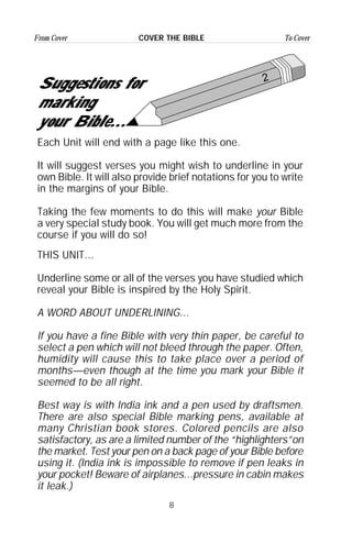 8
From Cover To CoverCOVER THE BIBLE
2
Suggestions for
marking
your Bible...
Each Unit will end with a page like this one.
It will suggest verses you might wish to underline in your
own Bible. It will also provide brief notations for you to write
in the margins of your Bible.
Taking the few moments to do this will make your Bible
a very special study book. You will get much more from the
course if you will do so!
THIS UNIT...
Underline some or all of the verses you have studied which
reveal your Bible is inspired by the Holy Spirit.
A WORD ABOUT UNDERLINING...
If you have a fine Bible with very thin paper, be careful to
select a pen which will not bleed through the paper. Often,
humidity will cause this to take place over a period of
months—even though at the time you mark your Bible it
seemed to be all right.
Best way is with India ink and a pen used by draftsmen.
There are also special Bible marking pens, available at
many Christian book stores. Colored pencils are also
satisfactory, as are a limited number of the “highlighters”on
the market. Test your pen on a back page of your Bible before
using it. (India ink is impossible to remove if pen leaks in
your pocket! Beware of airplanes...pressure in cabin makes
it leak.)
 