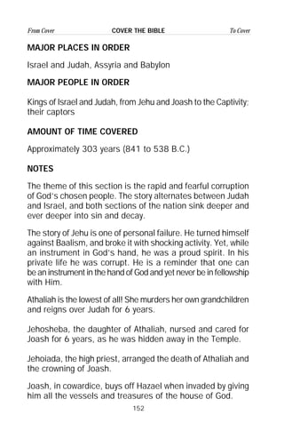 152
From Cover To CoverCOVER THE BIBLE
MAJOR PLACES IN ORDER
Israel and Judah, Assyria and Babylon
MAJOR PEOPLE IN ORDER
Kings of Israel and Judah, from Jehu and Joash to the Captivity;
their captors
AMOUNT OF TIME COVERED
Approximately 303 years (841 to 538 B.C.)
NOTES
The theme of this section is the rapid and fearful corruption
of God’s chosen people. The story alternates between Judah
and Israel, and both sections of the nation sink deeper and
ever deeper into sin and decay.
The story of Jehu is one of personal failure. He turned himself
against Baalism, and broke it with shocking activity. Yet, while
an instrument in God’s hand, he was a proud spirit. In his
private life he was corrupt. He is a reminder that one can
be an instrument in the hand of God and yet never be in fellowship
with Him.
Athaliah is the lowest of all! She murders her own grandchildren
and reigns over Judah for 6 years.
Jehosheba, the daughter of Athaliah, nursed and cared for
Joash for 6 years, as he was hidden away in the Temple.
Jehoiada, the high priest, arranged the death of Athaliah and
the crowning of Joash.
Joash, in cowardice, buys off Hazael when invaded by giving
him all the vessels and treasures of the house of God.
 