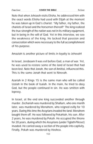 153
From Cover To CoverCOVER THE BIBLE
Note that when Jehoash visits Elisha, he addressed him with
the exact words Elisha had used with Elijah at the moment
he was taken up in God’s chariot: “My father, my father, the
chariots of Israel and the horsemen thereof!” The king realized
the true strength of the nation was not in its military equipment,
but in being in the will of God. Yet in this interview, we see
the weakness of the king. He lacked that passion and
consecration which were necessary to the full accomplishment
of his purpose.
Amaziah is another picture of limits in loyalty to Jehovah!
In Israel, Jeroboam II was evil before God, a man of war. Yet,
he was used to restore some of the land of Israel that had
been lost. Note that Jonah, the son of Amittai, influenced this.
This is the same Jonah that went to Ninevah.
Azariah in 2 Kings 15 is the same man who will be called
Uzziah in the book of Isaiah. In the main, he tried to obey
God, but the people continued in sin. He was smitten with
leprosy.
In Israel, at the end one king succeeded another through
murder. Zechariah was murdered by Shallum, who one month
later, was murdered by Menahem, who reigned evilly for 10
years. During this time the Assyrians invaded the land. Menahem
bought them off. He was followed by Pekahiah, his son. After
2 years, he was murdered by Pekah. He occupied the throne
for 20 years, during which the Assyrians (under Tiglath-Pileser)
invaded. He carried away a section of the people into captivity.
Finally, Pekah was murdered by Hoshea.
 