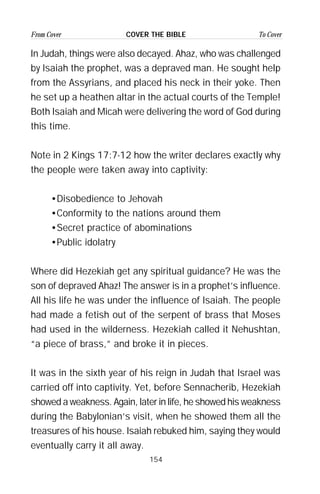 154
From Cover To CoverCOVER THE BIBLE
In Judah, things were also decayed. Ahaz, who was challenged
by Isaiah the prophet, was a depraved man. He sought help
from the Assyrians, and placed his neck in their yoke. Then
he set up a heathen altar in the actual courts of the Temple!
Both Isaiah and Micah were delivering the word of God during
this time.
Note in 2 Kings 17:7-12 how the writer declares exactly why
the people were taken away into captivity:
•Disobedience to Jehovah
•Conformity to the nations around them
•Secret practice of abominations
•Public idolatry
Where did Hezekiah get any spiritual guidance? He was the
son of depraved Ahaz! The answer is in a prophet’s influence.
All his life he was under the influence of Isaiah. The people
had made a fetish out of the serpent of brass that Moses
had used in the wilderness. Hezekiah called it Nehushtan,
“a piece of brass,” and broke it in pieces.
It was in the sixth year of his reign in Judah that Israel was
carried off into captivity. Yet, before Sennacherib, Hezekiah
showed a weakness. Again, later in life, he showed his weakness
during the Babylonian’s visit, when he showed them all the
treasures of his house. Isaiah rebuked him, saying they would
eventually carry it all away.
 