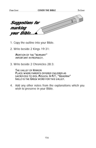 156
From Cover To CoverCOVER THE BIBLE
2
Suggestions for
marking
your Bible...
1. Copy the outline into your Bible.
2. Write beside 2 Kings 19:31:
Mention of the “remnant”
important in prophecy.
3. Write beside 2 Chronicles 28:3:
The valley of Hinnom
Place where parents offered children as
sacrifices to idol Molech. In N.T., “Gehenna”
(hell) is the Greek word for this valley.
4. Add any other notes from the explanations which you
wish to preserve in your Bible.
 