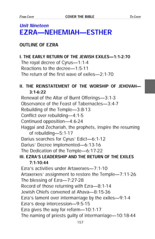 157
From Cover To CoverCOVER THE BIBLE
Unit Nineteen
EZRA—NEHEMIAH—ESTHER
OUTLINE OF EZRA
I. THE EARLY RETURN OF THE JEWISH EXILES—1:1-2:70
The royal decree of Cyrus—1:1-4
Reactions to the decree—1:5-11
The return of the first wave of exiles—2:1-70
II. THE REINSTATEMENT OF THE WORSHIP OF JEHOVAH—
3:1-6:22
Renewal of the Altar of Burnt Offerings—3:1-3
Observance of the Feast of Tabernacles—3:4-7
Rebuilding of the Temple—3:8-13
Conflict over rebuilding—4:1-5
Continued opposition—4:6-24
Haggai and Zechariah, the prophets, inspire the resuming
of rebuilding—5:1-17
Darius searches for Cyrus’ Edict—6:1-12
Darius’ Decree implemented—6:13-16
The Dedication of the Temple—6:17-22
III. EZRA’S LEADERSHIP AND THE RETURN OF THE EXILES
7:1-10:44
Ezra’s activities under Artaxerxes—7:1-10
Artaxerxes’ assignment to restore the Temple—7:11-26
The blessing of Ezra—7:27-28
Record of those returning with Ezra—8:1-14
Jewish Chiefs convened at Ahava—8:15-36
Ezra’s lament over intermarriage by the exiles—9:1-4
Ezra’s deep intercession—9:5-15
Ezra gives the way for reform—10:1-17
The naming of priests guilty of intermarriage—10:18-44
 