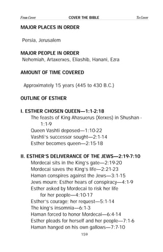 159
From Cover To CoverCOVER THE BIBLE
MAJOR PLACES IN ORDER
Persia, Jerusalem
MAJOR PEOPLE IN ORDER
Nehemiah, Artaxerxes, Eliashib, Hanani, Ezra
AMOUNT OF TIME COVERED
Approximately 15 years (445 to 430 B.C.)
OUTLINE OF ESTHER
I. ESTHER CHOSEN QUEEN—1:1-2:18
The feasts of King Ahasuerus (Xerxes) in Shushan -
1:1-9
Queen Vashti deposed—1:10-22
Vashti’s successor sought—2:1-14
Esther becomes queen—2:15-18
II. ESTHER’S DELIVERANCE OF THE JEWS—2:19-7:10
Mordecai sits in the King’s gate—2:19-20
Mordecai saves the King’s life—2:21-23
Haman conspires against the Jews—3:1-15
Jews mourn; Esther hears of conspiracy—4:1-9
Esther asked by Mordecai to risk her life
for her people—4:10-17
Esther’s courage; her request—5:1-14
The king’s insomnia—6:1-3
Haman forced to honor Mordecai—6:4-14
Esther pleads for herself and her people—7:1-6
Haman hanged on his own gallows—7:7-10
 