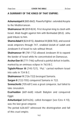 162
From Cover To CoverCOVER THE BIBLE
A SUMMARY OF THE KINGS OF THAT EMPIRE:
Ashurnasirpal II (885-860). Powerful fighter; extended Assyria
to the Mediterranean.
Shalmaneser III (859-824). First Assyrian king to clash with
Israel. Ahab fought against him with Benhadad (853). Jehu
paid tribute to him.
Shamsi-Adad V (824-815), Adadnirari III (808-783), and several
weak emperors through 747, enabled Uzziah of Judah and
Jeroboam II of Israel to rule without threat.
Shalmaneser IV (781-772) allowed Jeroboam III to expand
the border of Israel while he concentrated on Damascus.
Asshur-Dan III (771-746) suffered a painful defeat in battle,
marked by an ominous eclipse in 763 B.C.
Tiglath-Pileser III (745-727), “Pul,” carried northern Israel
into exile in 734 B.C.
Shalmaneser V (726-722) besieged Samaria.
Sargon II (722-705) conquered Samaria in 722.
Sennacherib (705-681) was a great conqueror, but failed to
take Jerusalem.
Esarhaddon (681-668) rebuilt Babylon and conquered
Egypt.
Ashurbanipal (669-626), called Asnapper (see Ezra 4:10),
was the last great emperor.
The period 626-607 witnessed the disintegration and fall
of this cruel empire.
 
