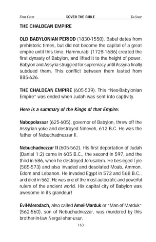 163
From Cover To CoverCOVER THE BIBLE
THE CHALDEAN EMPIRE
OLD BABYLONIAN PERIOD (1830-1550). Babel dates from
prehistoric times, but did not become the capital of a great
empire until this time. Hammurabi (1728-1686) created the
first dynasty of Babylon, and lifted it to the height of power.
Babylon and Assyria struggled for supremacy until Assyria finally
subdued them. This conflict between them lasted from
885-626.
THE CHALDEAN EMPIRE (605-539). This “Neo-Babylonian
Empire” was ended when Judah was sent into captivity.
Here is a summary of the Kings of that Empire:
Nabopolassar (625-605), governor of Babylon, threw off the
Assyrian yoke and destroyed Nineveh, 612 B.C. He was the
father of Nebuchadnezzar II.
Nebuchadnezzar II (605-562). His first deportation of Judah
(Daniel 1:2) came in 605 B.C., the second in 597, and the
third in 586, when he destroyed Jerusalem. He besieged Tyre
(585-573) and also invaded and desolated Moab, Ammon,
Edom and Lebanon. He invaded Egypt in 572 and 568 B.C.,
and died in 562. He was one of the most autocratic and powerful
rulers of the ancient world. His capital city of Babylon was
awesome in its grandeur!
Evil-Merodach, also called Amel-Marduk or “Man of Marduk”
(562-560), son of Nebuchadnezzar, was murdered by this
brother-in-law Nergal-shar-usur.
 