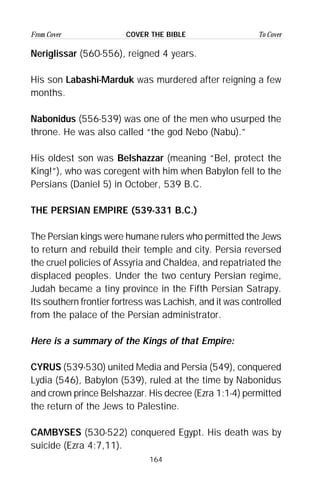 164
From Cover To CoverCOVER THE BIBLE
Neriglissar (560-556), reigned 4 years.
His son Labashi-Marduk was murdered after reigning a few
months.
Nabonidus (556-539) was one of the men who usurped the
throne. He was also called “the god Nebo (Nabu).”
His oldest son was Belshazzar (meaning “Bel, protect the
King!”), who was coregent with him when Babylon fell to the
Persians (Daniel 5) in October, 539 B.C.
THE PERSIAN EMPIRE (539-331 B.C.)
The Persian kings were humane rulers who permitted the Jews
to return and rebuild their temple and city. Persia reversed
the cruel policies of Assyria and Chaldea, and repatriated the
displaced peoples. Under the two century Persian regime,
Judah became a tiny province in the Fifth Persian Satrapy.
Its southern frontier fortress was Lachish, and it was controlled
from the palace of the Persian administrator.
Here is a summary of the Kings of that Empire:
CYRUS (539-530) united Media and Persia (549), conquered
Lydia (546), Babylon (539), ruled at the time by Nabonidus
and crown prince Belshazzar. His decree (Ezra 1:1-4) permitted
the return of the Jews to Palestine.
CAMBYSES (530-522) conquered Egypt. His death was by
suicide (Ezra 4:7,11).
 