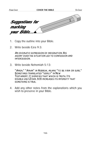 166
From Cover To CoverCOVER THE BIBLE
2
Suggestions for
marking
your Bible...
1. Copy the outline into your Bible.
2. Write beside Ezra 9:3:
An idiomatic expression of indignation. His
agony over the situation led to confession and
intercession.
3. Write beside Nehemiah 5:13:
“Amen,” “Aman” in Hebrew, means “to be firm or sure.”
Sometimes translated “verily” in New
Testament. It signifies that which is truth. Its
double use (John. 3:3) increases its intensity that
something is true.
4. Add any other notes from the explanations which you
wish to preserve in your Bible.
 