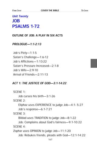 167
From Cover To CoverCOVER THE BIBLE
Unit Twenty
JOB
PSALMS 1-72
OUTLINE OF JOB: A PLAY IN SIX ACTS
PROLOGUE—1:1-2:13
Job’s Piety—1:1-5
Satan’s Challenge—1:6-12
Job’s Afflictions—1:13-22
Satan’s Pressure Increased—2:1-8
Job’s Wife—2:9-10
Arrival of Friends—2:11-13
ACT 1: THE JUSTICE OF GOD—3:1-14:22
SCENE 1:
Job curses his birth—3:1-26
SCENE 2:
Eliphaz uses EXPERIENCE to judge Job—4:1- 5:27
Job’s response—6:1-7:21
SCENE 3:
Bildad uses TRADITION to judge Job—8:1-22
Job: Complains about God’s fairness—9:1-10:22
SCENE 4:
Zophar uses OPINION to judge Job—11:1-20
Job: Rebukes friends, pleads with God—12:1-14:22
 