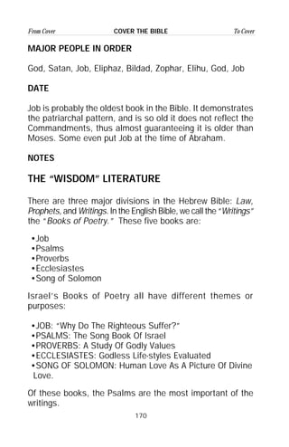 170
From Cover To CoverCOVER THE BIBLE
MAJOR PEOPLE IN ORDER
God, Satan, Job, Eliphaz, Bildad, Zophar, Elihu, God, Job
DATE
Job is probably the oldest book in the Bible. It demonstrates
the patriarchal pattern, and is so old it does not reflect the
Commandments, thus almost guaranteeing it is older than
Moses. Some even put Job at the time of Abraham.
NOTES
THE “WISDOM” LITERATURE
There are three major divisions in the Hebrew Bible: Law,
Prophets, and Writings. In the English Bible, we call the “Writings”
the “Books of Poetry.” These five books are:
•Job
•Psalms
•Proverbs
•Ecclesiastes
•Song of Solomon
Israel’s Books of Poetry all have different themes or
purposes:
•JOB: “Why Do The Righteous Suffer?”
•PSALMS: The Song Book Of Israel
•PROVERBS: A Study Of Godly Values
•ECCLESIASTES: Godless Life-styles Evaluated
•SONG OF SOLOMON: Human Love As A Picture Of Divine
Love.
Of these books, the Psalms are the most important of the
writings.
 