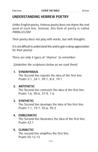 171
From Cover To CoverCOVER THE BIBLE
UNDERSTANDING HEBREW POETRY
Unlike English poetry, Hebrew poetry does not rhyme the end
word of each line. Instead, this form of poetry is called
PARALLELISM.
Their poetry does not play with words, but with thoughts.
It is not difficult to understand this and to gain a deep appreciation
for their poetry!
There are only 4 types of “rhymes” to remember:
(Underline the scriptures below as we read them)
1. SYNONYMOUS
The Second line repeats the idea of the first line:
Psalm 3:1, 24:1, 49:1, 8:4, 19:1
2. ANTITHETIC
The Second line contrasts the idea of the first line:
Psalm 1:6, 90:6, 37:9, 1:6
3. SYNTHETIC
The Second line develops the idea of the first line:
Psalm 1:1, 19:7, 55:6, 95:3
4. EMBLEMATIC
The Second line illustrates the idea of the first line:
Psalm 42:1
5. CLIMACTIC
The second line amplifies the first line:
Psalm 55:12,13
 