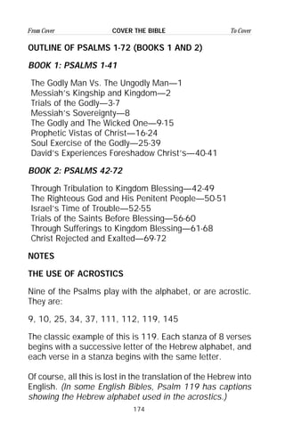 174
From Cover To CoverCOVER THE BIBLE
OUTLINE OF PSALMS 1-72 (BOOKS 1 AND 2)
BOOK 1: PSALMS 1-41
The Godly Man Vs. The Ungodly Man—1
Messiah’s Kingship and Kingdom—2
Trials of the Godly—3-7
Messiah’s Sovereignty—8
The Godly and The Wicked One—9-15
Prophetic Vistas of Christ—16-24
Soul Exercise of the Godly—25-39
David’s Experiences Foreshadow Christ’s—40-41
BOOK 2: PSALMS 42-72
Through Tribulation to Kingdom Blessing—42-49
The Righteous God and His Penitent People—50-51
Israel’s Time of Trouble—52-55
Trials of the Saints Before Blessing—56-60
Through Sufferings to Kingdom Blessing—61-68
Christ Rejected and Exalted—69-72
NOTES
THE USE OF ACROSTICS
Nine of the Psalms play with the alphabet, or are acrostic.
They are:
9, 10, 25, 34, 37, 111, 112, 119, 145
The classic example of this is 119. Each stanza of 8 verses
begins with a successive letter of the Hebrew alphabet, and
each verse in a stanza begins with the same letter.
Of course, all this is lost in the translation of the Hebrew into
English. (In some English Bibles, Psalm 119 has captions
showing the Hebrew alphabet used in the acrostics.)
 
