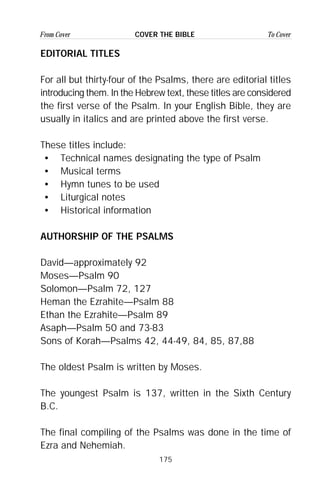 175
From Cover To CoverCOVER THE BIBLE
EDITORIAL TITLES
For all but thirty-four of the Psalms, there are editorial titles
introducing them. In the Hebrew text, these titles are considered
the first verse of the Psalm. In your English Bible, they are
usually in italics and are printed above the first verse.
These titles include:
• Technical names designating the type of Psalm
• Musical terms
• Hymn tunes to be used
• Liturgical notes
• Historical information
AUTHORSHIP OF THE PSALMS
David—approximately 92
Moses—Psalm 90
Solomon—Psalm 72, 127
Heman the Ezrahite—Psalm 88
Ethan the Ezrahite—Psalm 89
Asaph—Psalm 50 and 73-83
Sons of Korah—Psalms 42, 44-49, 84, 85, 87,88
The oldest Psalm is written by Moses.
The youngest Psalm is 137, written in the Sixth Century
B.C.
The final compiling of the Psalms was done in the time of
Ezra and Nehemiah.
 