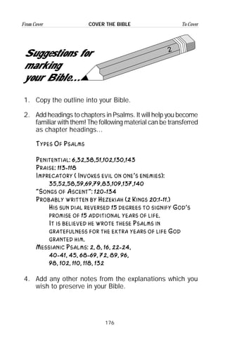 176
From Cover To CoverCOVER THE BIBLE
2
Suggestions for
marking
your Bible...
1. Copy the outline into your Bible.
2. Add headings to chapters in Psalms. It will help you become
familiar with them! The following material can be transferred
as chapter headings...
Types Of Psalms
Penitential: 6,32,38,51,102,130,143
Praise: 113-118
Imprecatory ( Invokes evil on one’s enemies):
35,52,58,59,69,79,83,109,137,140
“Songs of Ascent”: 120-134
Probably written by Hezekiah (2 Kings 20:1-11.)
His sun dial reversed 15 degrees to signify God’s
promise of 15 additional years of life.
It is believed he wrote these Psalms in
gratefulness for the extra years of life God
granted him.
Messianic Psalms: 2, 8, 16, 22-24,
40-41, 45, 68-69, 72, 89, 96,
98, 102, 110, 118, 132
4. Add any other notes from the explanations which you
wish to preserve in your Bible.
 