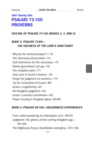 177
From Cover To CoverCOVER THE BIBLE
Unit Twenty One
PSALMS 73-150
PROVERBS
OUTLINE OF PSALMS 73-150 (BOOKS 3, 4, AND 5)
BOOK 3: PSALMS 73-89—
THE HOLINESS OF THE LORD’S SANCTUARY
Why do the wicked prosper?—73
The Sanctuary desecrated—74
God intervenes for the sanctuary—75
Divine government set up—76
The troubled saint—77
God seen in Israel’s history—78
Prayer for judgment on enemies—79
Cry for restoration of Israel—80
Israel’s regathering—81
Pre-Kingdom judgment—82
Israel’s enemies overthrown—83
Prayer Issuing in Kingdom glory—84-89
BOOK 4: PSALMS 90-106—WILDERNESS EXPERIENCES
From sinful wandering to redemption rest—90-93
Judgment; the glories of the coming Kingdom age—
94-100
The Righteous King in humiliation and glory—101-106
 