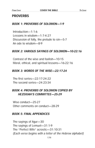 179
From Cover To CoverCOVER THE BIBLE
PROVERBS
BOOK 1: PROVERBS OF SOLOMON—1-9
Introduction—1:1-6
Lessons in wisdom—1:7-4:27
Discussion of folly, the prelude to sin—5-7
An ode to wisdom—8-9
BOOK 2: VARIOUS SAYINGS OF SOLOMON—10-22:16
Contrast of the wise and foolish—10-15
Moral, ethical, and spiritual lessons—16-22:16
BOOK 3: WORDS OF THE WISE—22:17-24
The first series—22:17-24:22
The second series—24:23-34
BOOK 4: PROVERBS OF SOLOMON COPIED BY
HEZEKIAH’S COMMITTEE—25-29
Wise conduct—25-27
Other comments on conduct—28-29
BOOK 5: FINAL APPENDICES
The sayings of Agur—30
The sayings of Lemuel—31:1-9
The “Perfect Wife” acrostic—31:10-31
(Each verse begins with a letter of the Hebrew alphabet)
 