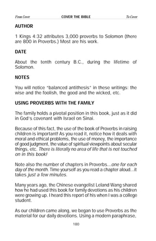 180
From Cover To CoverCOVER THE BIBLE
AUTHOR
1 Kings 4:32 attributes 3,000 proverbs to Solomon (there
are 800 in Proverbs.) Most are his work.
DATE
About the tenth century B.C., during the lifetime of
Solomon.
NOTES
You will notice “balanced antithesis” in these writings: the
wise and the foolish, the good and the wicked, etc.
USING PROVERBS WITH THE FAMILY
The family holds a pivotal position in this book, just as it did
in God’s covenant with Israel on Sinai.
Because of this fact, the use of the book of Proverbs in raising
children is important! As you read it, notice how it deals with
moral and ethical problems, the use of money, the importance
of good judgment, the value of spiritual viewpoints about secular
things, etc. There is literally no area of life that is not touched
on in this book!
Note also the number of chapters in Proverbs...one for each
day of the month. Time yourself as you read a chapter aloud...it
takes just a few minutes.
Many years ago, the Chinese evangelist Leland Wang shared
how he had used this book for family devotions as his children
were growing up. I heard this report of his when I was a college
student.
As our children came along, we began to use Proverbs as the
material for our daily devotions. Using a modern paraphrase,
 