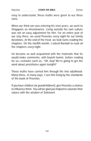 181
From Cover To CoverCOVER THE BIBLE
easy to understand, these truths were given to our three
sons.
When our third son was entering his teen years, we went to
Singapore as missionaries. Living outside his own culture
was not an easy adjustment for him. For an entire year of
our stay there, we used Proverbs every night for our family
devotions. At the end of the meal, we took turns reading the
chapters. On the twelfth month, I asked Randall to read all
the chapters every night.
He became so well acquainted with the materials that he
would make comments, with boyish humor, before reading
for us—remarks such as, “Oh, boy! We’re going to get the
word about prostitutes again tonight!”
Those truths have carried him through life into adulthood.
Many times, in many ways, I see him living by the standards
of the book of Proverbs.
If you have children (or grandchildren!), give Proverbs a chance
to influence them. You will be glad you helped to saturate their
values with the wisdom of Solomon!
 