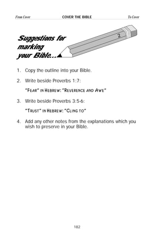 182
From Cover To CoverCOVER THE BIBLE
2
Suggestions for
marking
your Bible...
1. Copy the outline into your Bible.
2. Write beside Proverbs 1:7:
“Fear” in Hebrew: “Reverence and Awe”
3. Write beside Proverbs 3:5-6:
“Trust” in Hebrew: “Cling to”
4. Add any other notes from the explanations which you
wish to preserve in your Bible.
 
