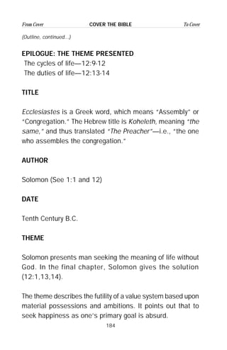 184
From Cover To CoverCOVER THE BIBLE
(Outline, continued...)
EPILOGUE: THE THEME PRESENTED
The cycles of life—12:9-12
The duties of life—12:13-14
TITLE
Ecclesiastes is a Greek word, which means “Assembly” or
“Congregation.” The Hebrew title is Koheleth, meaning “the
same,” and thus translated “The Preacher”—i.e., “the one
who assembles the congregation.”
AUTHOR
Solomon (See 1:1 and 12)
DATE
Tenth Century B.C.
THEME
Solomon presents man seeking the meaning of life without
God. In the final chapter, Solomon gives the solution
(12:1,13,14).
The theme describes the futility of a value system based upon
material possessions and ambitions. It points out that to
seek happiness as one’s primary goal is absurd.
 