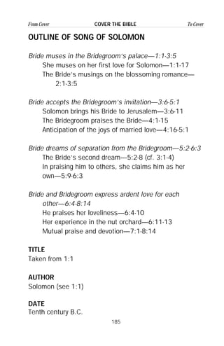 185
From Cover To CoverCOVER THE BIBLE
OUTLINE OF SONG OF SOLOMON
Bride muses in the Bridegroom’s palace—1:1-3:5
She muses on her first love for Solomon—1:1-17
The Bride’s musings on the blossoming romance—
2:1-3:5
Bride accepts the Bridegroom’s invitation—3:6-5:1
Solomon brings his Bride to Jerusalem—3:6-11
The Bridegroom praises the Bride—4:1-15
Anticipation of the joys of married love—4:16-5:1
Bride dreams of separation from the Bridegroom—5:2-6:3
The Bride’s second dream—5:2-8 (cf. 3:1-4)
In praising him to others, she claims him as her
own—5:9-6:3
Bride and Bridegroom express ardent love for each
other—6:4-8:14
He praises her loveliness—6:4-10
Her experience in the nut orchard—6:11-13
Mutual praise and devotion—7:1-8:14
TITLE
Taken from 1:1
AUTHOR
Solomon (see 1:1)
DATE
Tenth century B.C.
 