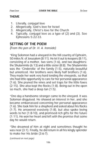 186
From Cover To CoverCOVER THE BIBLE
THEME
1. Literally, conjugal love
2. Allegorically, God’s love for Israel
3. Allegorically, Christ’s love for the Church
4. Typically, conjugal love as a type of (2) and (3). See
Ephesians 5:22-33.
SETTING OF THE POEM
(From the pen of Dr. H. A. Ironside)
“King Solomon had a vineyard in the hill country of Ephraim,
50 miles N. of Jerusalem (8:11). He let it out to keepers (8:11),
consisting of a mother, two sons (1:6), and two daughters:
the Shulammite (6:13) and a little sister (8:8). The Shulammite
was the ‘Cinderella’ of the family (1:5), naturally beautiful
but unnoticed. Her brothers were likely half brothers (1:6).
They made her work very hard tending the vineyards, so that
she had little opportunity to care for her personal appearance
(1:6). She pruned the vines and set traps for the little foxes
(2:15). She also kept the flocks (1:8). Being out in the open
so much, she had a deep tan (1:5).
“One day a handsome stranger came to the vineyard. It was
Solomon disguised. He showed an interest in her, and she
became embarrassed concerning her personal appearance
(1:6). She took him for a shepherd and asked about his flocks
(1:7). He answered evasively (1:8), but also spoke loving
words to her (1:8-10), and promised rich gifts for the future
(1:11). He won her heart and left with the promise that some
day he would return.
“She dreamed of him at night and sometimes thought he
was near (3:1). Finally, he did return in all his kingly splendor
to make her his bride (3:6-7).
(continued on next page)
 