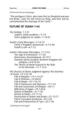 187
From Cover To CoverCOVER THE BIBLE
(Continued from preceding page)
“This prefigures Christ, who came first as Shepherd and won
His Bride. Later He will return as King, and then will be
consummated the marriage of the Lamb.”
OUTLINE OF ISAIAH 1-44
The Setting: 1:1-31
Judah’s sinful condition—1:1-9
God’s judgment on Judah—1:10-31
Isaiah’s Early Messages: 2:1-6:13
Christ’s Kingdom announced—2:1-5:30
Isaiah’s call—6:1-13
Isaiah’s Messianic Messages: 7:1-12:6
The sign of Emmanuel—7:1-25
Deliverance foreshadowed—8:1-9:7
Samaria will be invaded; Northern Kingdom will
collapse—9:8-10:34
The Throne of David restored in the Rule
of the Messiah—11:1-12:6
The Oracles of Divine Judgment Against The Enemies
of Israel: 13:1-23:18
Fall of Babylon—13:1-14:27
Fall of Philistia—14:28-32
Fall of Moab—15:1-16:14
Fall of Damascus and Samaria—17:1-14
Fall and Conversion of Ethiopia—18:1-7
Afflictions of Egypt—19:1-20:6
Defeat of Babylon—21:1-10
Defeat of Edom—21:11-12
Destruction of Dedan and Kedar—21:13-17
Fall of Jerusalem predicted—22:1-25
Fall and Enslavement of Tyre—23:1-18
(Continued on next page)
 