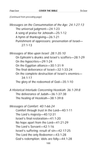 188
From Cover To CoverCOVER THE BIBLE
(Continued from preceding page)
Messages on the Consummation of the Age: 24:1-27:13
The universal judgment—24:1-23
A song of praise for Jehovah—25:1-12
A hymn of thanksgiving—26:1-21
Punishment of oppressors; preservation of Israel—
27:1-13
Messages of Woe upon Israel: 28:1-35:10
On Ephraim’s drunks and Israel’s scoffers—28:1-29
On the hypocrites—29:1-24
On the Egyptian alliance—30:1-31:9
The final deliverance of Israel—32:1-33:24
On the complete destruction of Israel’s enemies—
34:1-17
The glory of the redeemed of God—35:1-10
A Historical Interlude Concerning Hezekiah: 36:1-39:8
The deliverance of Judah—36:1-37:38
The healing of Hezekiah—38:1-39:8
Messages of Comfort: 40:1-66:24
Comfort through trust in the Lord—40:1-11
The Lord’s majesty—40:12-31
Israel’s final restoration—41:1-20
No hope apart from the Lord—41:21-29
The Lord’s Servant—42:1-16
Israel’s suffering: result of sin—42:17-25
The Lord the only Redeemer—43:1-28
God’s redemption; idols are folly—44:1-28
 