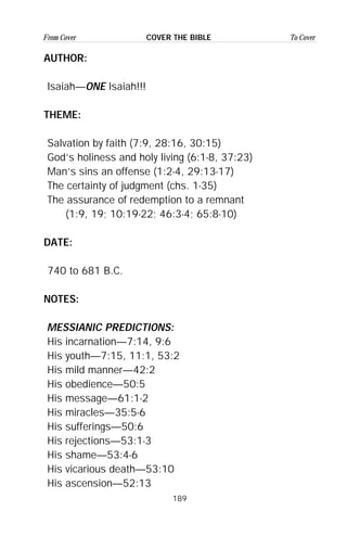 189
From Cover To CoverCOVER THE BIBLE
AUTHOR:
Isaiah—ONE Isaiah!!!
THEME:
Salvation by faith (7:9, 28:16, 30:15)
God’s holiness and holy living (6:1-8, 37:23)
Man’s sins an offense (1:2-4, 29:13-17)
The certainty of judgment (chs. 1-35)
The assurance of redemption to a remnant
(1:9, 19; 10:19-22; 46:3-4; 65:8-10)
DATE:
740 to 681 B.C.
NOTES:
MESSIANIC PREDICTIONS:
His incarnation—7:14, 9:6
His youth—7:15, 11:1, 53:2
His mild manner—42:2
His obedience—50:5
His message—61:1-2
His miracles—35:5-6
His sufferings—50:6
His rejections—53:1-3
His shame—53:4-6
His vicarious death—53:10
His ascension—52:13
 