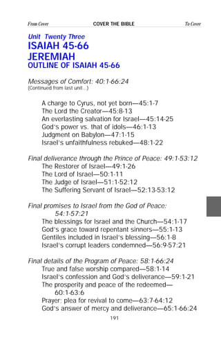 191
From Cover To CoverCOVER THE BIBLE
Unit Twenty Three
ISAIAH 45-66
JEREMIAH
OUTLINE OF ISAIAH 45-66
Messages of Comfort: 40:1-66:24
(Continued from last unit...)
A charge to Cyrus, not yet born—45:1-7
The Lord the Creator—45:8-13
An everlasting salvation for Israel—45:14-25
God’s power vs. that of idols—46:1-13
Judgment on Babylon—47:1-15
Israel’s unfaithfulness rebuked—48:1-22
Final deliverance through the Prince of Peace: 49:1-53:12
The Restorer of Israel—49:1-26
The Lord of Israel—50:1-11
The Judge of Israel—51:1-52:12
The Suffering Servant of Israel—52:13-53:12
Final promises to Israel from the God of Peace:
54:1-57:21
The blessings for Israel and the Church—54:1-17
God’s grace toward repentant sinners—55:1-13
Gentiles included in Israel’s blessing—56:1-8
Israel’s corrupt leaders condemned—56:9-57:21
Final details of the Program of Peace: 58:1-66:24
True and false worship compared—58:1-14
Israel’s confession and God’s deliverance—59:1-21
The prosperity and peace of the redeemed—
60:1-63:6
Prayer; plea for revival to come—63:7-64:12
God’s answer of mercy and deliverance—65:1-66:24
 
