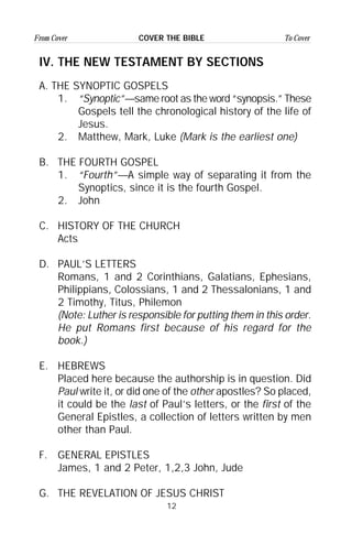 12
From Cover To CoverCOVER THE BIBLE
IV. THE NEW TESTAMENT BY SECTIONS
A. THE SYNOPTIC GOSPELS
1. “Synoptic”—same root as the word “synopsis.” These
Gospels tell the chronological history of the life of
Jesus.
2. Matthew, Mark, Luke (Mark is the earliest one)
B. THE FOURTH GOSPEL
1. “Fourth”—A simple way of separating it from the
Synoptics, since it is the fourth Gospel.
2. John
C. HISTORY OF THE CHURCH
Acts
D. PAUL’S LETTERS
Romans, 1 and 2 Corinthians, Galatians, Ephesians,
Philippians, Colossians, 1 and 2 Thessalonians, 1 and
2 Timothy, Titus, Philemon
(Note: Luther is responsible for putting them in this order.
He put Romans first because of his regard for the
book.)
E. HEBREWS
Placed here because the authorship is in question. Did
Paul write it, or did one of the other apostles? So placed,
it could be the last of Paul’s letters, or the first of the
General Epistles, a collection of letters written by men
other than Paul.
F. GENERAL EPISTLES
James, 1 and 2 Peter, 1,2,3 John, Jude
G. THE REVELATION OF JESUS CHRIST
 