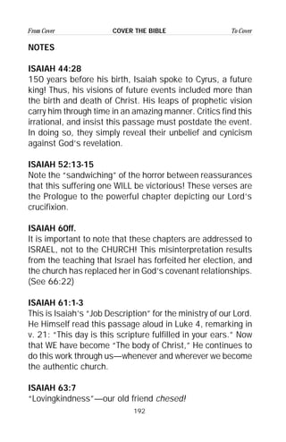 192
From Cover To CoverCOVER THE BIBLE
NOTES
ISAIAH 44:28
150 years before his birth, Isaiah spoke to Cyrus, a future
king! Thus, his visions of future events included more than
the birth and death of Christ. His leaps of prophetic vision
carry him through time in an amazing manner. Critics find this
irrational, and insist this passage must postdate the event.
In doing so, they simply reveal their unbelief and cynicism
against God’s revelation.
ISAIAH 52:13-15
Note the “sandwiching” of the horror between reassurances
that this suffering one WILL be victorious! These verses are
the Prologue to the powerful chapter depicting our Lord’s
crucifixion.
ISAIAH 60ff.
It is important to note that these chapters are addressed to
ISRAEL, not to the CHURCH! This misinterpretation results
from the teaching that Israel has forfeited her election, and
the church has replaced her in God’s covenant relationships.
(See 66:22)
ISAIAH 61:1-3
This is Isaiah’s “Job Description” for the ministry of our Lord.
He Himself read this passage aloud in Luke 4, remarking in
v. 21: “This day is this scripture fulfilled in your ears.” Now
that WE have become “The body of Christ,” He continues to
do this work through us—whenever and wherever we become
the authentic church.
ISAIAH 63:7
“Lovingkindness”—our old friend chesed!
 